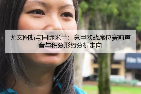 尤文图斯与国际米兰：意甲欧战席位赛前声音与积分形势分析走向